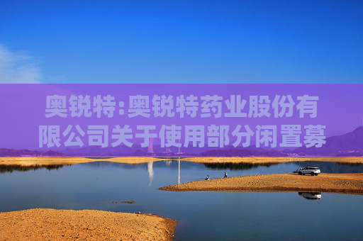 奥锐特:奥锐特药业股份有限公司关于使用部分闲置募集资金进行现金管理进展公告