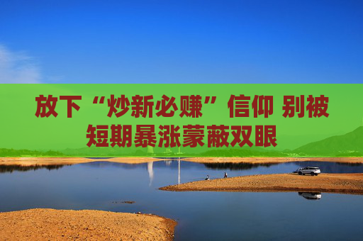 放下“炒新必赚”信仰 别被短期暴涨蒙蔽双眼