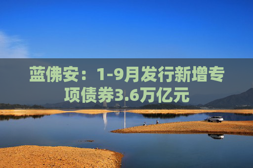蓝佛安：1-9月发行新增专项债券3.6万亿元