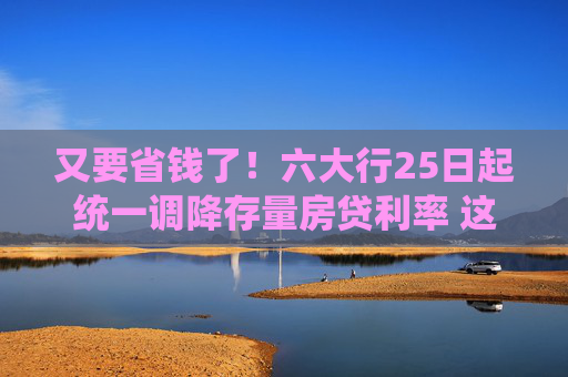 又要省钱了！六大行25日起统一调降存量房贷利率 这些细节要注意