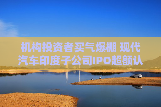 机构投资者买气爆棚 现代汽车印度子公司IPO超额认购达两倍以上