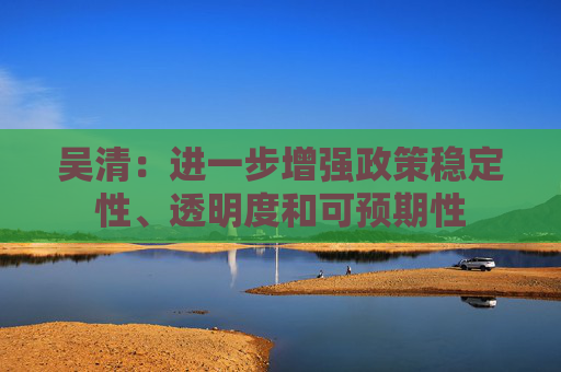 吴清：进一步增强政策稳定性、透明度和可预期性