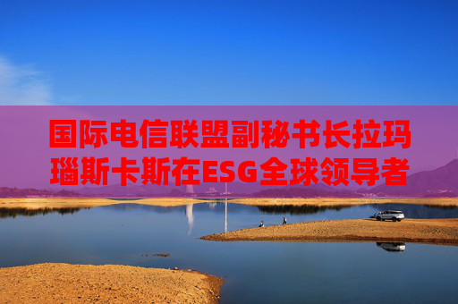 国际电信联盟副秘书长拉玛瑙斯卡斯在ESG全球领导者大会上的演讲（全文）