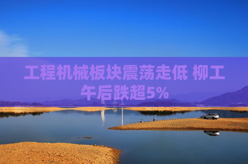 工程机械板块震荡走低 柳工午后跌超5%