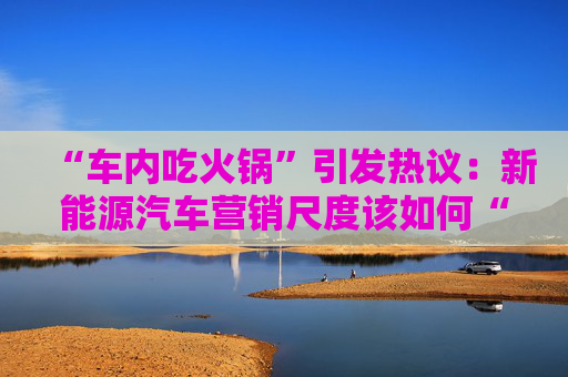 “车内吃火锅”引发热议：新能源汽车营销尺度该如何“拿捏”？