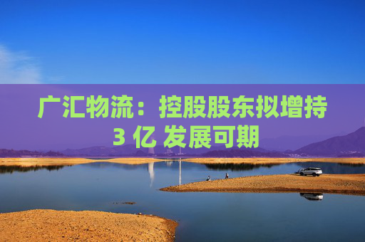 广汇物流：控股股东拟增持 3 亿 发展可期