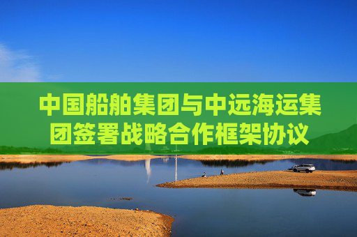 中国船舶集团与中远海运集团签署战略合作框架协议