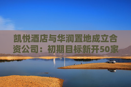 凯悦酒店与华润置地成立合资公司：初期目标新开50家木棉花酒店，坚定看好中国市场