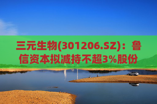 三元生物(301206.SZ)：鲁信资本拟减持不超3%股份