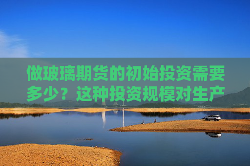 做玻璃期货的初始投资需要多少？这种投资规模对生产效益有何影响？