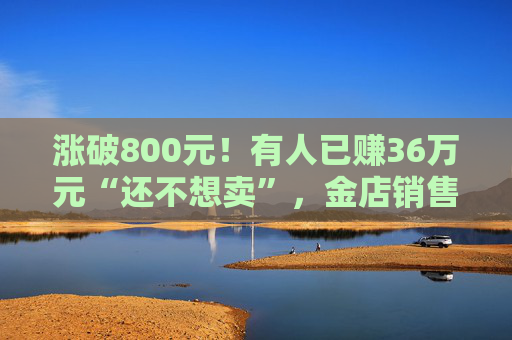 涨破800元！有人已赚36万元“还不想卖”，金店销售：“一口价”周一就涨价