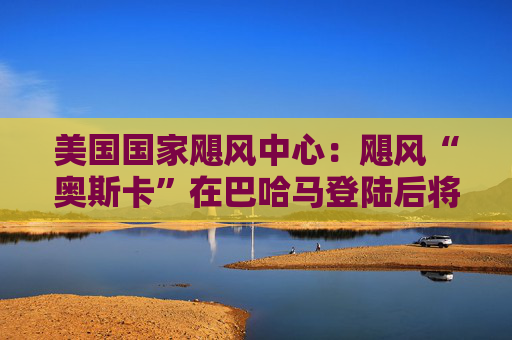 美国国家飓风中心：飓风“奥斯卡”在巴哈马登陆后将前往古巴