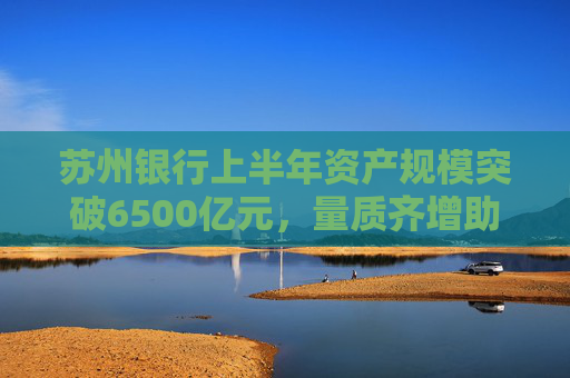 苏州银行上半年资产规模突破6500亿元，量质齐增助推一体化经营
