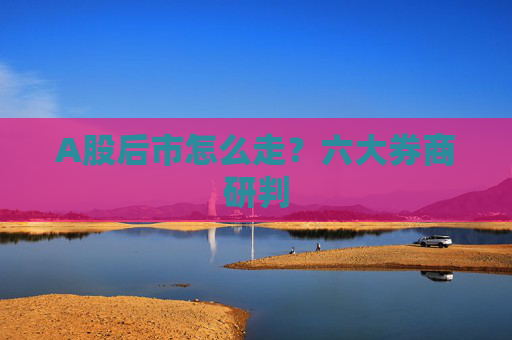 A股后市怎么走？六大券商研判