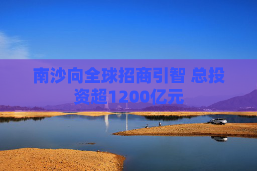 南沙向全球招商引智 总投资超1200亿元