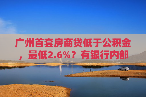 广州首套房商贷低于公积金，最低2.6%？有银行内部讨论：吃不消，后续或将上浮