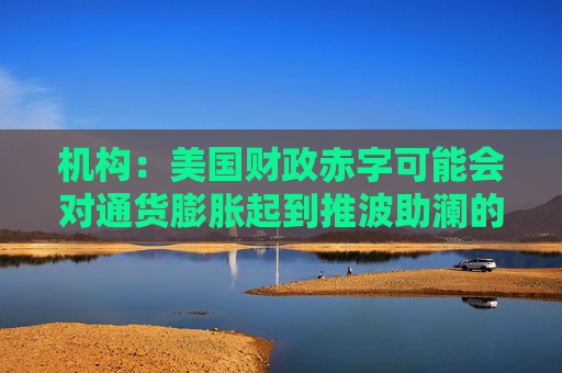 机构:美国财政赤字可能会对通货膨胀起到推波助澜的作用