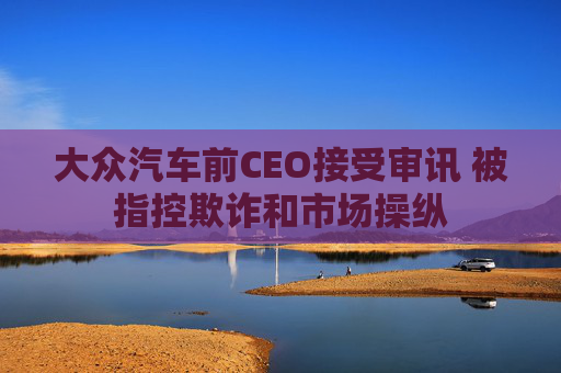 大众汽车前CEO接受审讯 被指控欺诈和市场操纵