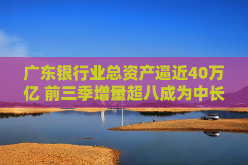 广东银行业总资产逼近40万亿 前三季增量超八成为中长期贷款