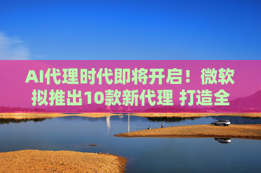 AI代理时代即将开启！微软拟推出10款新代理 打造全套AI工具