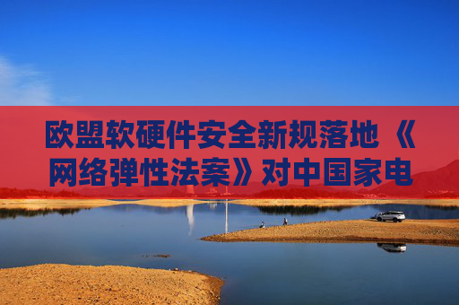 欧盟软硬件安全新规落地 《网络弹性法案》对中国家电出口影响几何
