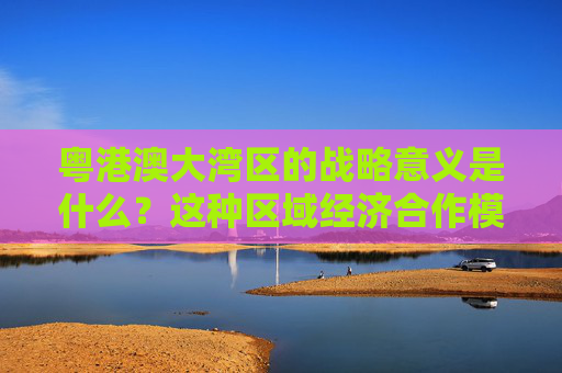 粤港澳大湾区的战略意义是什么？这种区域经济合作模式有哪些优势？