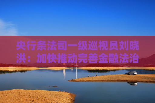 央行条法司一级巡视员刘晓洪：加快推动完善金融法治体系 依法保护经营主体权益