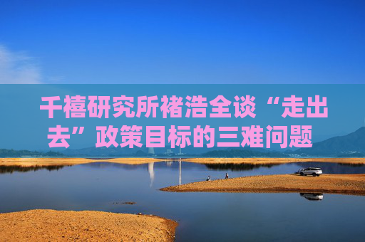 千禧研究所褚浩全谈“走出去”政策目标的三难问题 做取舍最重要的是充分运用人工智能和大数据