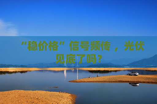 “稳价格”信号频传 ，光伏见底了吗？