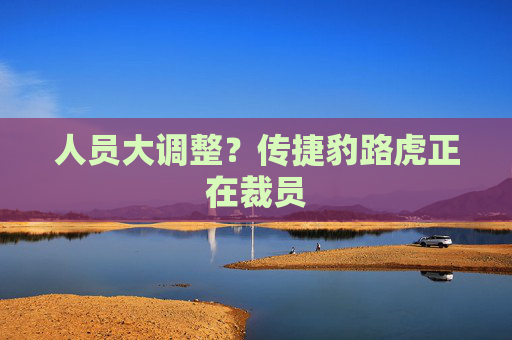 人员大调整？传捷豹路虎正在裁员