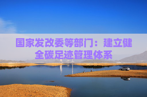 国家发改委等部门：建立健全碳足迹管理体系