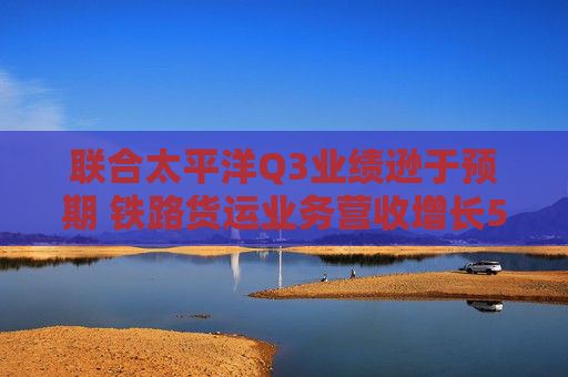 联合太平洋Q3业绩逊于预期 铁路货运业务营收增长5%