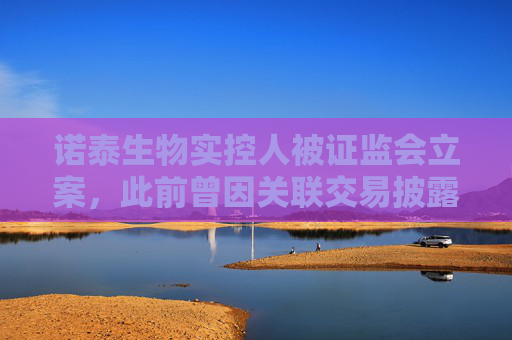 诺泰生物实控人被证监会立案，此前曾因关联交易披露不充分受警示