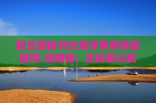 联合国秘书长海洋事务特使彼得·汤姆森:  正探索以新方式为海洋发展提供金融支持