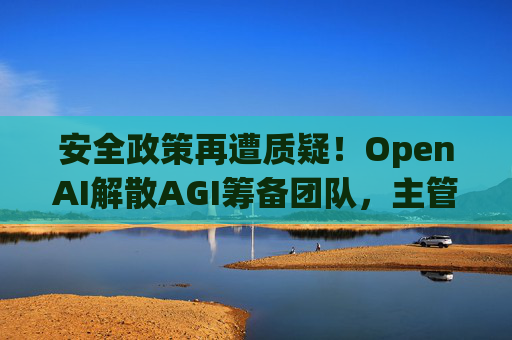 安全政策再遭质疑！OpenAI解散AGI筹备团队，主管离职