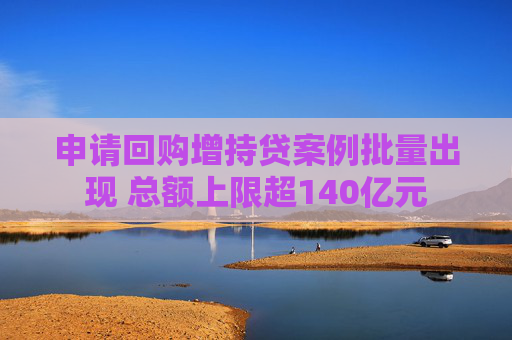 申请回购增持贷案例批量出现 总额上限超140亿元