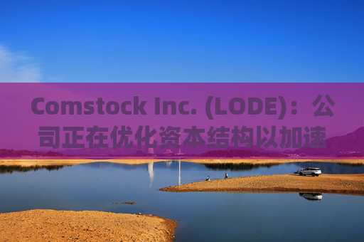 Comstock Inc. (LODE)：公司正在优化资本结构以加速商业化进程 预计在第四季度宣布更多国际和国内交易