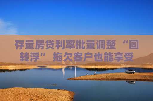 存量房贷利率批量调整 “固转浮” 拖欠客户也能享受