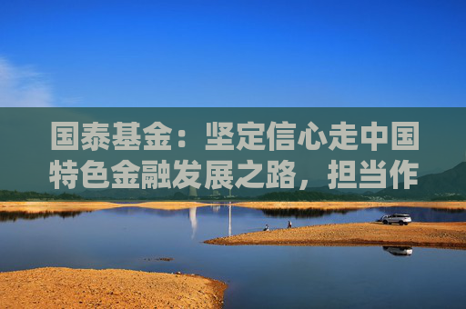 国泰基金：坚定信心走中国特色金融发展之路，担当作为投身高质量发展实践