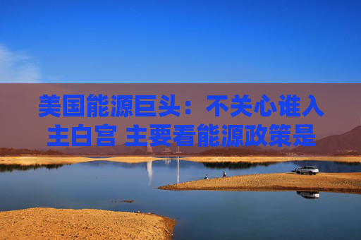 美国能源巨头：不关心谁入主白宫 主要看能源政策是否连贯一致