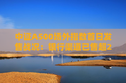 中证A500场外指数首日发售战况:银行渠道已售超200亿