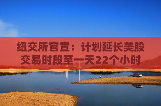 纽交所官宣：计划延长美股交易时段至一天22个小时