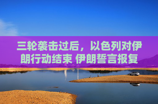 三轮袭击过后，以色列对伊朗行动结束 伊朗誓言报复