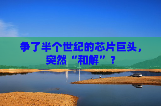 争了半个世纪的芯片巨头，突然“和解”？