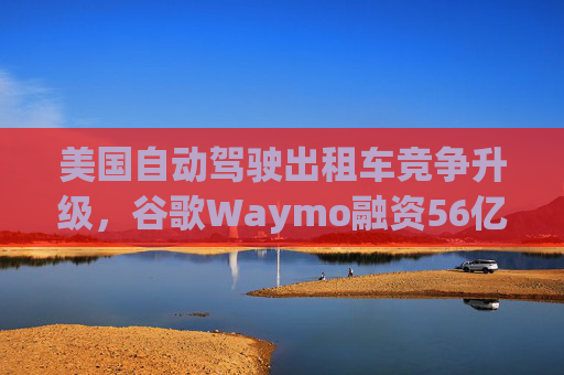 美国自动驾驶出租车竞争升级，谷歌Waymo融资56亿美元