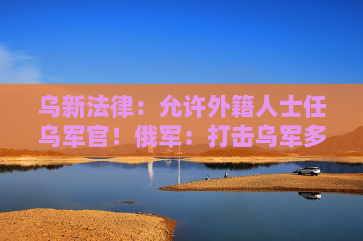 乌新法律：允许外籍人士任乌军官！俄军：打击乌军多个军用机场设施