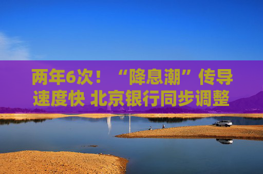 两年6次！“降息潮”传导速度快 北京银行同步调整存款挂牌利率及特殊产品利率