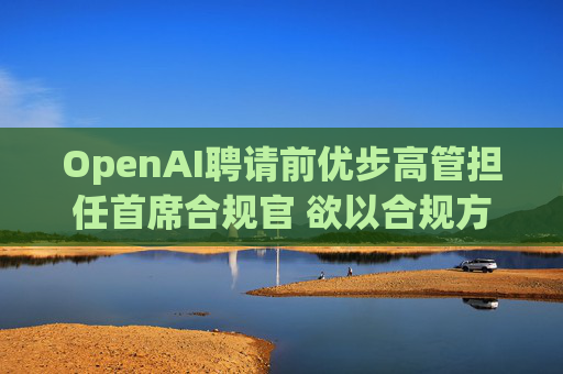 OpenAI聘请前优步高管担任首席合规官 欲以合规方式进军全球