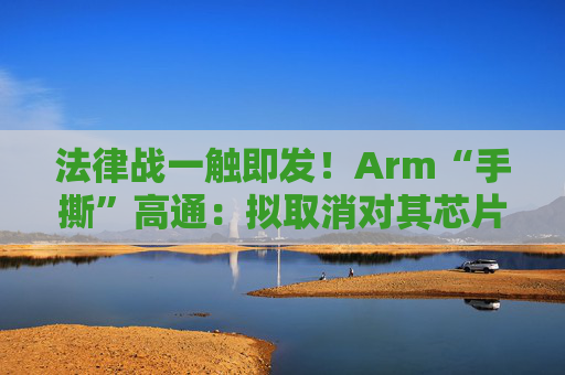 法律战一触即发！Arm“手撕”高通：拟取消对其芯片设计许可