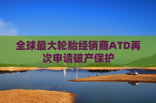 全球最大轮胎经销商ATD再次申请破产保护